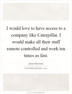 I would love to have access to a company like Caterpillar. I would make all their stuff remote controlled and work ten times as fast Picture Quote #1