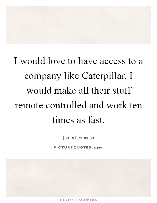 I would love to have access to a company like Caterpillar. I would make all their stuff remote controlled and work ten times as fast. Picture Quote #1