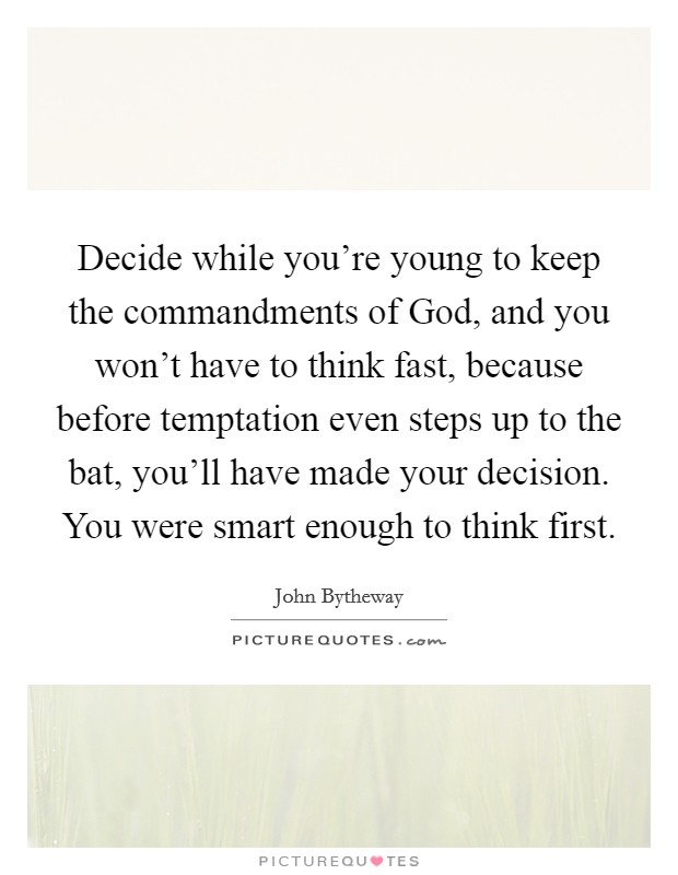 Decide while you're young to keep the commandments of God, and you won't have to think fast, because before temptation even steps up to the bat, you'll have made your decision. You were smart enough to think first. Picture Quote #1