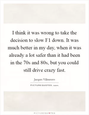 I think it was wrong to take the decision to slow F1 down. It was much better in my day, when it was already a lot safer than it had been in the  70s and  80s, but you could still drive crazy fast Picture Quote #1