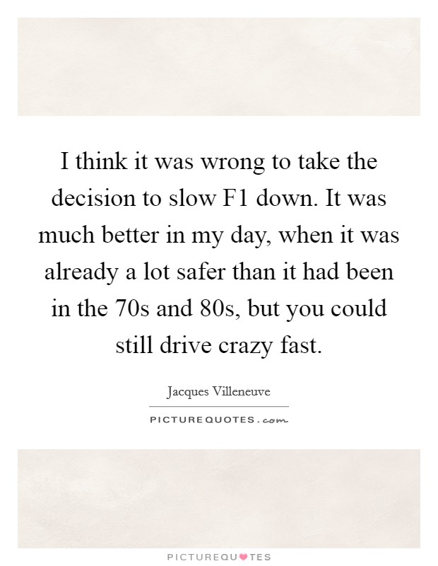I think it was wrong to take the decision to slow F1 down. It was much better in my day, when it was already a lot safer than it had been in the  70s and  80s, but you could still drive crazy fast. Picture Quote #1