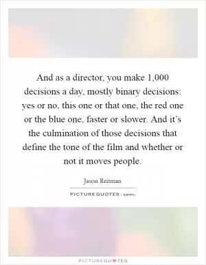 And as a director, you make 1,000 decisions a day, mostly binary decisions: yes or no, this one or that one, the red one or the blue one, faster or slower. And it’s the culmination of those decisions that define the tone of the film and whether or not it moves people Picture Quote #1