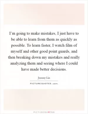 I’m going to make mistakes, I just have to be able to learn from them as quickly as possible. To learn faster, I watch film of myself and other good point guards, and then breaking down my mistakes and really analyzing them and seeing where I could have made better decisions Picture Quote #1
