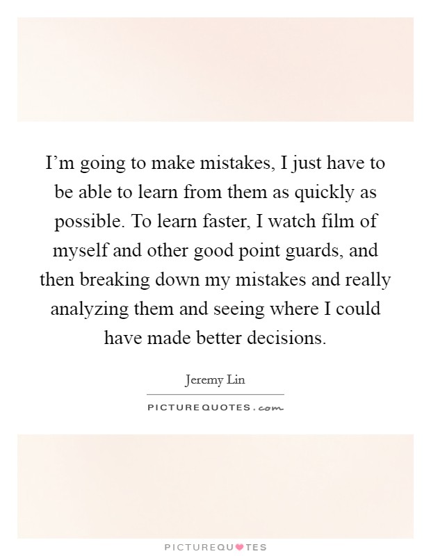 I'm going to make mistakes, I just have to be able to learn from them as quickly as possible. To learn faster, I watch film of myself and other good point guards, and then breaking down my mistakes and really analyzing them and seeing where I could have made better decisions. Picture Quote #1