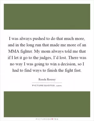 I was always pushed to do that much more, and in the long run that made me more of an MMA fighter. My mom always told me that if I let it go to the judges, I’d lost. There was no way I was going to win a decision, so I had to find ways to finish the fight fast Picture Quote #1