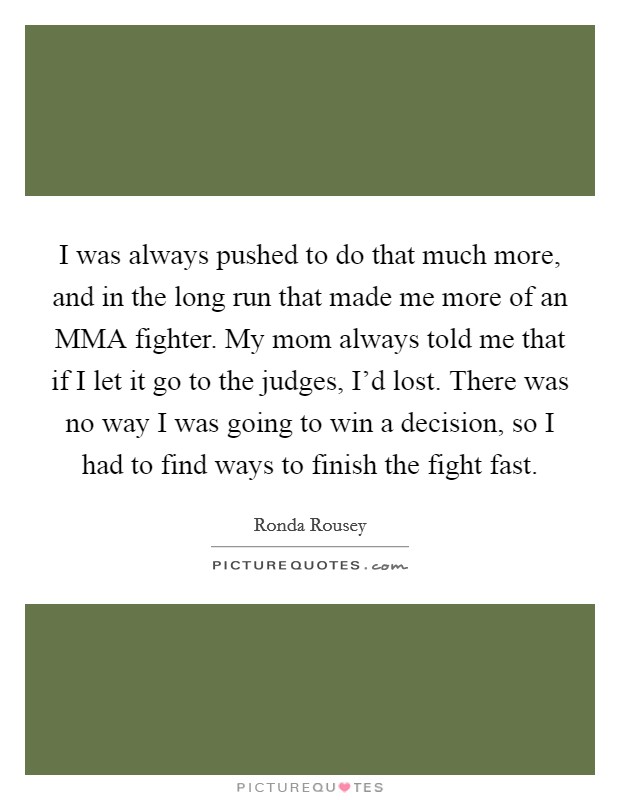 I was always pushed to do that much more, and in the long run that made me more of an MMA fighter. My mom always told me that if I let it go to the judges, I'd lost. There was no way I was going to win a decision, so I had to find ways to finish the fight fast. Picture Quote #1