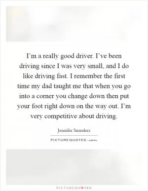 I’m a really good driver. I’ve been driving since I was very small, and I do like driving fast. I remember the first time my dad taught me that when you go into a corner you change down then put your foot right down on the way out. I’m very competitive about driving Picture Quote #1
