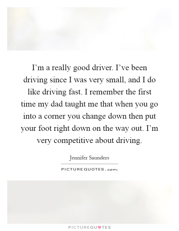 I'm a really good driver. I've been driving since I was very small, and I do like driving fast. I remember the first time my dad taught me that when you go into a corner you change down then put your foot right down on the way out. I'm very competitive about driving. Picture Quote #1