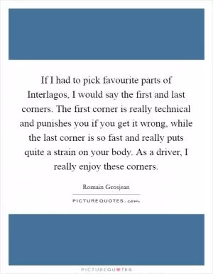 If I had to pick favourite parts of Interlagos, I would say the first and last corners. The first corner is really technical and punishes you if you get it wrong, while the last corner is so fast and really puts quite a strain on your body. As a driver, I really enjoy these corners Picture Quote #1