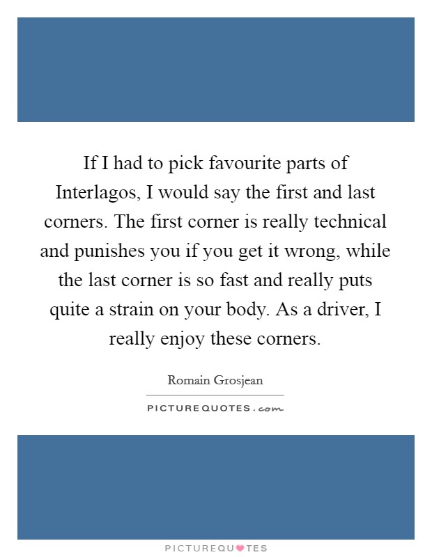If I had to pick favourite parts of Interlagos, I would say the first and last corners. The first corner is really technical and punishes you if you get it wrong, while the last corner is so fast and really puts quite a strain on your body. As a driver, I really enjoy these corners. Picture Quote #1