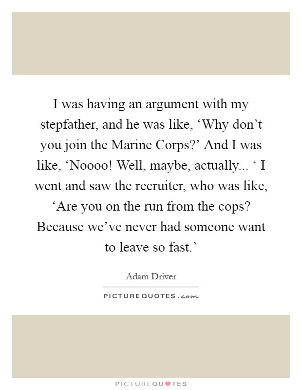 I was having an argument with my stepfather, and he was like, ‘Why don't you join the Marine Corps?' And I was like, ‘Noooo! Well, maybe, actually... ‘ I went and saw the recruiter, who was like, ‘Are you on the run from the cops? Because we've never had someone want to leave so fast.' Picture Quote #1