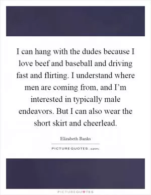 I can hang with the dudes because I love beef and baseball and driving fast and flirting. I understand where men are coming from, and I’m interested in typically male endeavors. But I can also wear the short skirt and cheerlead Picture Quote #1