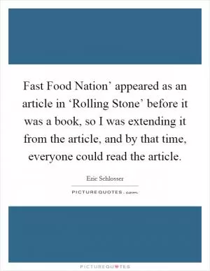 Fast Food Nation’ appeared as an article in ‘Rolling Stone’ before it was a book, so I was extending it from the article, and by that time, everyone could read the article Picture Quote #1