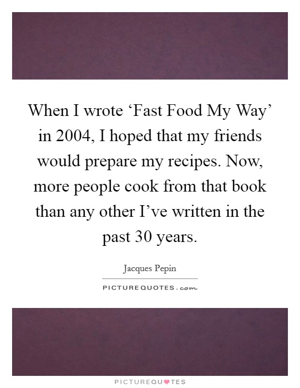 When I wrote ‘Fast Food My Way' in 2004, I hoped that my friends would prepare my recipes. Now, more people cook from that book than any other I've written in the past 30 years. Picture Quote #1