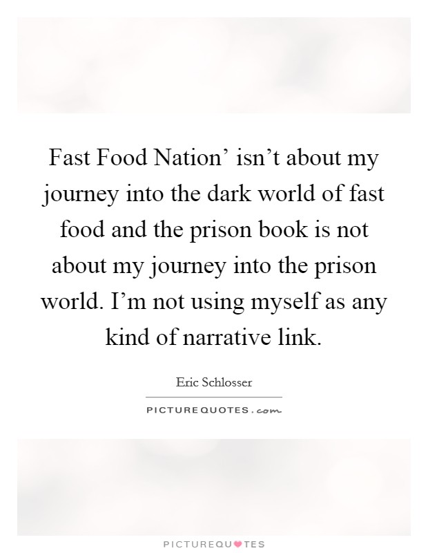 Fast Food Nation' isn't about my journey into the dark world of fast food and the prison book is not about my journey into the prison world. I'm not using myself as any kind of narrative link. Picture Quote #1