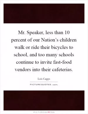 Mr. Speaker, less than 10 percent of our Nation’s children walk or ride their bicycles to school, and too many schools continue to invite fast-food vendors into their cafeterias Picture Quote #1