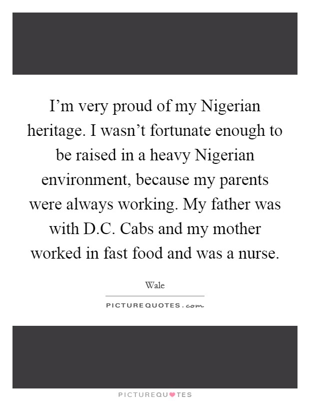 I'm very proud of my Nigerian heritage. I wasn't fortunate enough to be raised in a heavy Nigerian environment, because my parents were always working. My father was with D.C. Cabs and my mother worked in fast food and was a nurse. Picture Quote #1