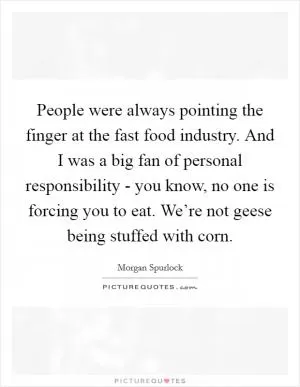 People were always pointing the finger at the fast food industry. And I was a big fan of personal responsibility - you know, no one is forcing you to eat. We’re not geese being stuffed with corn Picture Quote #1