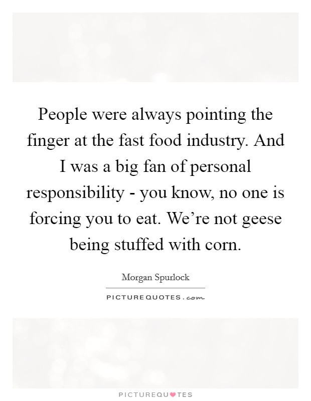 People were always pointing the finger at the fast food industry. And I was a big fan of personal responsibility - you know, no one is forcing you to eat. We're not geese being stuffed with corn. Picture Quote #1
