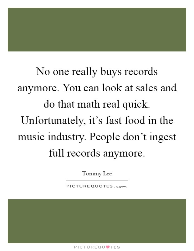 No one really buys records anymore. You can look at sales and do that math real quick. Unfortunately, it's fast food in the music industry. People don't ingest full records anymore. Picture Quote #1
