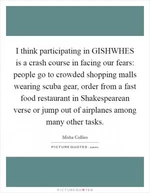 I think participating in GISHWHES is a crash course in facing our fears: people go to crowded shopping malls wearing scuba gear, order from a fast food restaurant in Shakespearean verse or jump out of airplanes among many other tasks Picture Quote #1