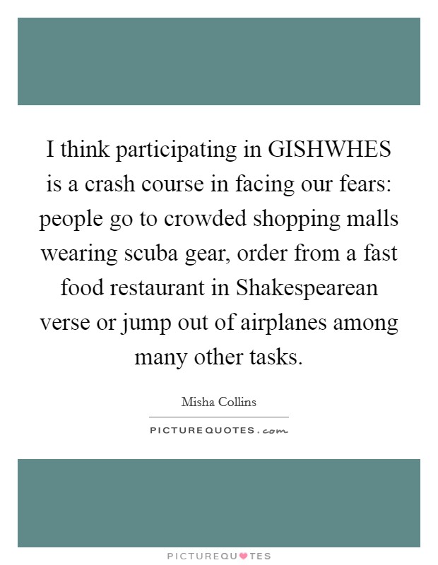 I think participating in GISHWHES is a crash course in facing our fears: people go to crowded shopping malls wearing scuba gear, order from a fast food restaurant in Shakespearean verse or jump out of airplanes among many other tasks. Picture Quote #1