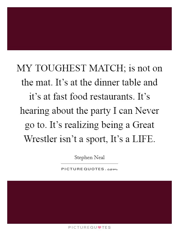 MY TOUGHEST MATCH; is not on the mat. It's at the dinner table and it's at fast food restaurants. It's hearing about the party I can Never go to. It's realizing being a Great Wrestler isn't a sport, It's a LIFE. Picture Quote #1