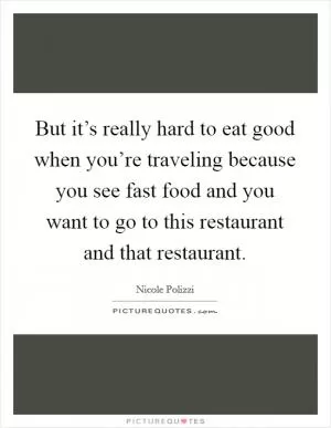 But it’s really hard to eat good when you’re traveling because you see fast food and you want to go to this restaurant and that restaurant Picture Quote #1