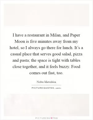 I have a restaurant in Milan, and Paper Moon is five minutes away from my hotel, so I always go there for lunch. It’s a casual place that serves good salad, pizza and pasta; the space is tight with tables close together, and it feels buzzy. Food comes out fast, too Picture Quote #1