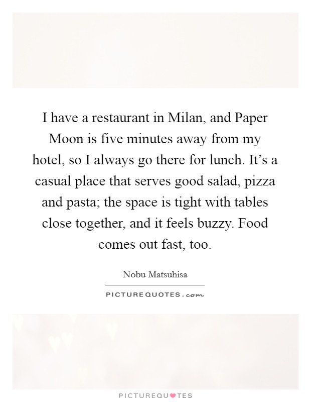 I have a restaurant in Milan, and Paper Moon is five minutes away from my hotel, so I always go there for lunch. It's a casual place that serves good salad, pizza and pasta; the space is tight with tables close together, and it feels buzzy. Food comes out fast, too. Picture Quote #1