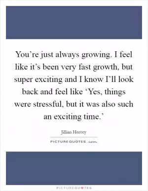 You’re just always growing. I feel like it’s been very fast growth, but super exciting and I know I’ll look back and feel like ‘Yes, things were stressful, but it was also such an exciting time.’ Picture Quote #1