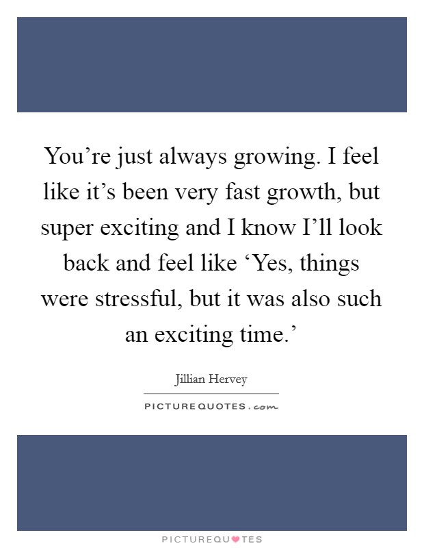 You're just always growing. I feel like it's been very fast growth, but super exciting and I know I'll look back and feel like ‘Yes, things were stressful, but it was also such an exciting time.' Picture Quote #1