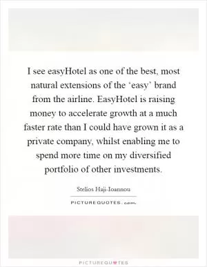I see easyHotel as one of the best, most natural extensions of the ‘easy’ brand from the airline. EasyHotel is raising money to accelerate growth at a much faster rate than I could have grown it as a private company, whilst enabling me to spend more time on my diversified portfolio of other investments Picture Quote #1
