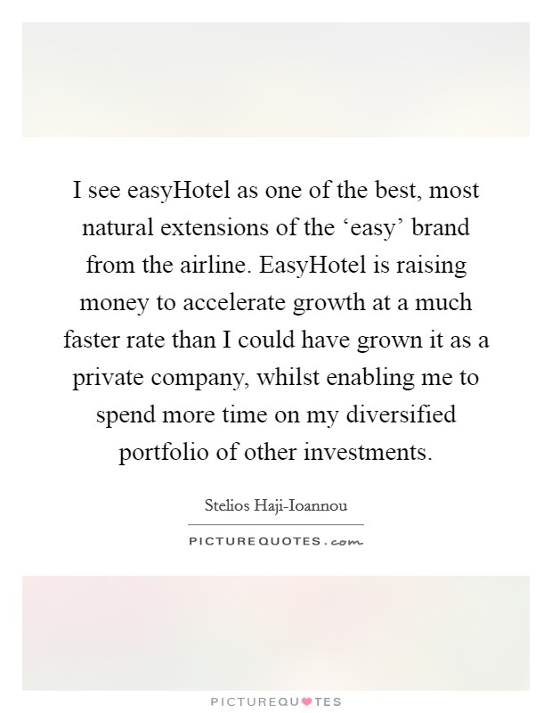 I see easyHotel as one of the best, most natural extensions of the ‘easy' brand from the airline. EasyHotel is raising money to accelerate growth at a much faster rate than I could have grown it as a private company, whilst enabling me to spend more time on my diversified portfolio of other investments. Picture Quote #1