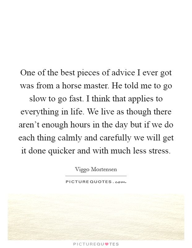 One of the best pieces of advice I ever got was from a horse master. He told me to go slow to go fast. I think that applies to everything in life. We live as though there aren't enough hours in the day but if we do each thing calmly and carefully we will get it done quicker and with much less stress. Picture Quote #1