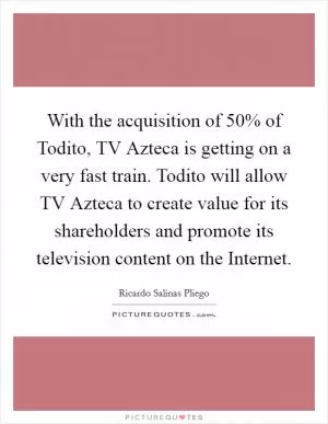 With the acquisition of 50% of Todito, TV Azteca is getting on a very fast train. Todito will allow TV Azteca to create value for its shareholders and promote its television content on the Internet Picture Quote #1