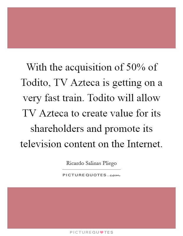With the acquisition of 50% of Todito, TV Azteca is getting on a very fast train. Todito will allow TV Azteca to create value for its shareholders and promote its television content on the Internet. Picture Quote #1