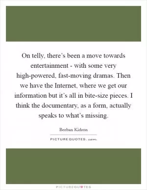 On telly, there’s been a move towards entertainment - with some very high-powered, fast-moving dramas. Then we have the Internet, where we get our information but it’s all in bite-size pieces. I think the documentary, as a form, actually speaks to what’s missing Picture Quote #1