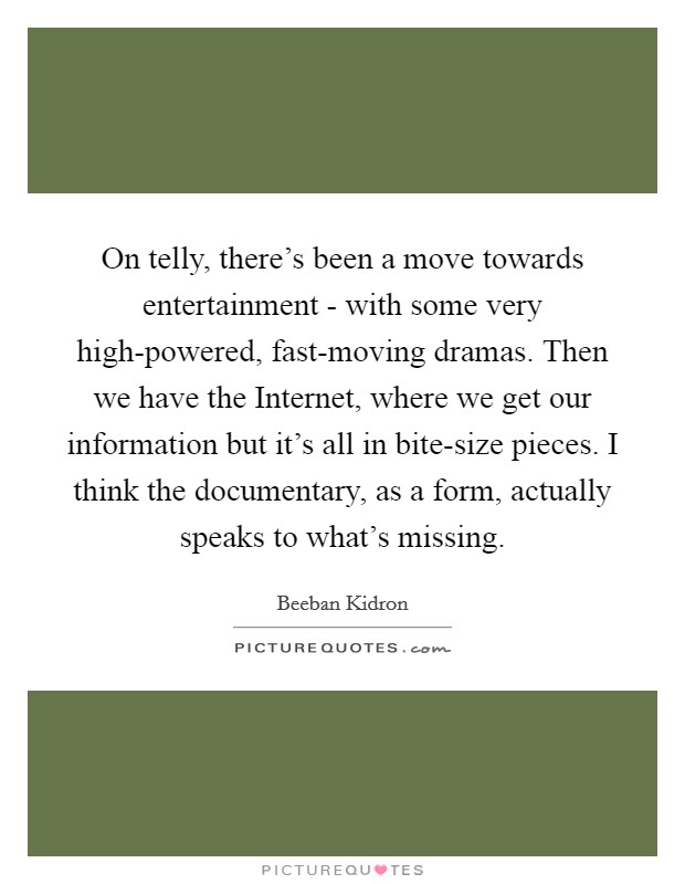 On telly, there's been a move towards entertainment - with some very high-powered, fast-moving dramas. Then we have the Internet, where we get our information but it's all in bite-size pieces. I think the documentary, as a form, actually speaks to what's missing. Picture Quote #1