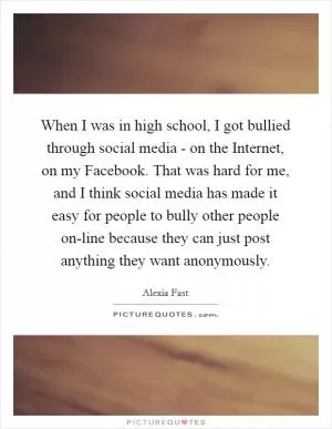 When I was in high school, I got bullied through social media - on the Internet, on my Facebook. That was hard for me, and I think social media has made it easy for people to bully other people on-line because they can just post anything they want anonymously Picture Quote #1