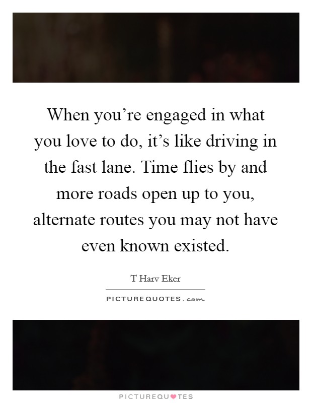When you're engaged in what you love to do, it's like driving in the fast lane. Time flies by and more roads open up to you, alternate routes you may not have even known existed. Picture Quote #1