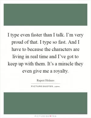 I type even faster than I talk. I’m very proud of that. I type so fast. And I have to because the characters are living in real time and I’ve got to keep up with them. It’s a miracle they even give me a royalty Picture Quote #1