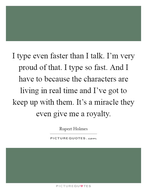 I type even faster than I talk. I'm very proud of that. I type so fast. And I have to because the characters are living in real time and I've got to keep up with them. It's a miracle they even give me a royalty. Picture Quote #1