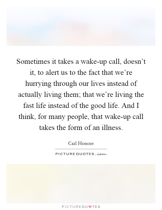 Sometimes it takes a wake-up call, doesn't it, to alert us to the fact that we're hurrying through our lives instead of actually living them; that we're living the fast life instead of the good life. And I think, for many people, that wake-up call takes the form of an illness. Picture Quote #1