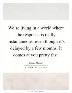 We’re living in a world where the response is really instantaneous, even though it’s delayed by a few months. It comes at you pretty fast Picture Quote #1