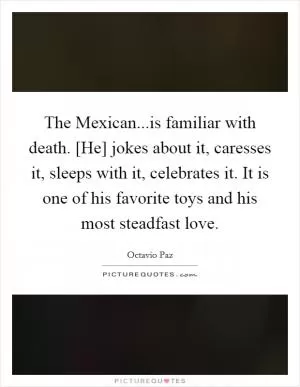 The Mexican...is familiar with death. [He] jokes about it, caresses it, sleeps with it, celebrates it. It is one of his favorite toys and his most steadfast love Picture Quote #1
