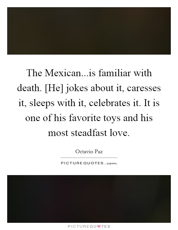 The Mexican...is familiar with death. [He] jokes about it, caresses it, sleeps with it, celebrates it. It is one of his favorite toys and his most steadfast love. Picture Quote #1