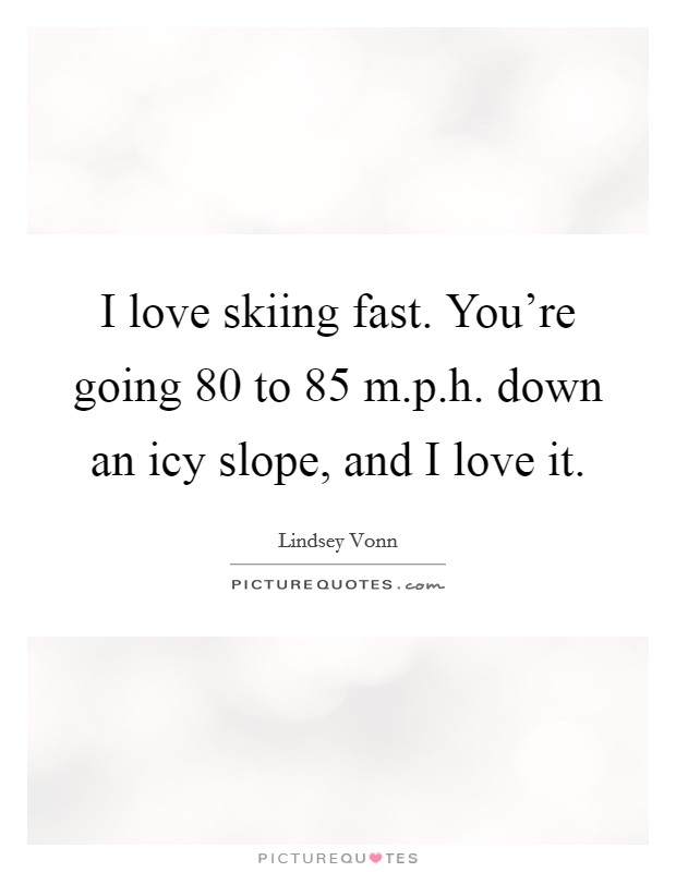 I love skiing fast. You're going 80 to 85 m.p.h. down an icy slope, and I love it. Picture Quote #1