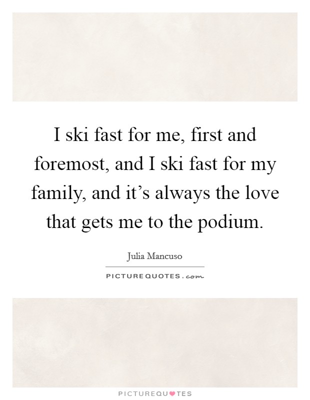 I ski fast for me, first and foremost, and I ski fast for my family, and it's always the love that gets me to the podium. Picture Quote #1