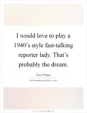 I would love to play a 1940’s style fast-talking reporter lady. That’s probably the dream Picture Quote #1